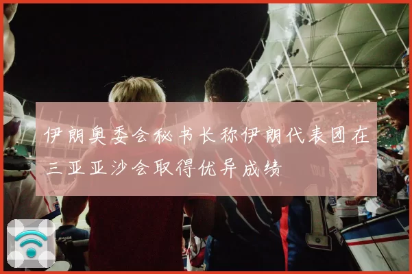 伊朗奥委会秘书长称伊朗代表团在三亚亚沙会取得优异成绩