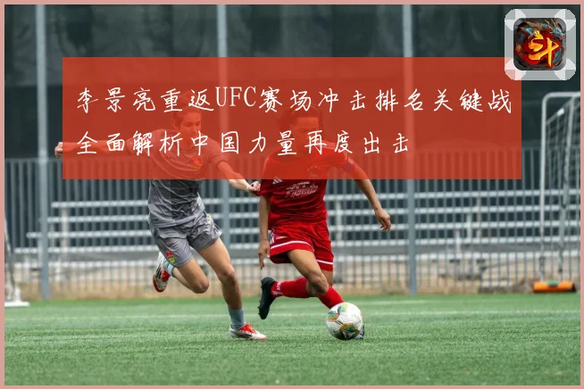 李景亮重返UFC赛场冲击排名关键战全面解析中国力量再度出击