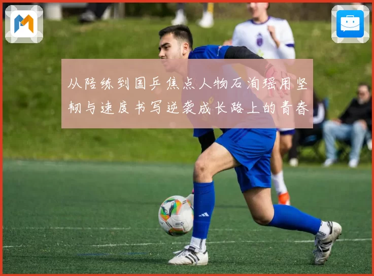 从陪练到国乒焦点人物石洵瑶用坚韧与速度书写逆袭成长路上的青春答卷