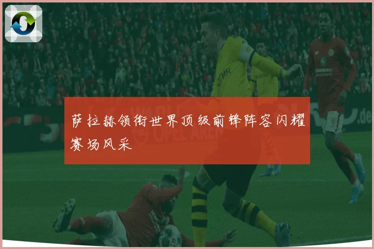 萨拉赫领衔世界顶级前锋阵容闪耀赛场风采