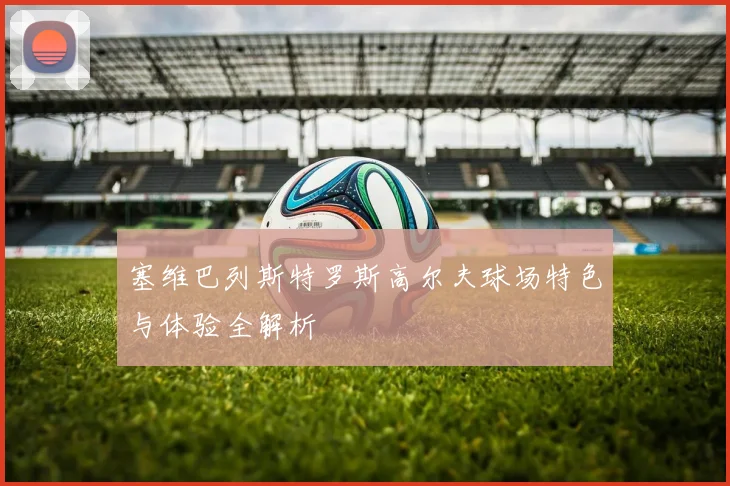 塞维巴列斯特罗斯高尔夫球场特色与体验全解析