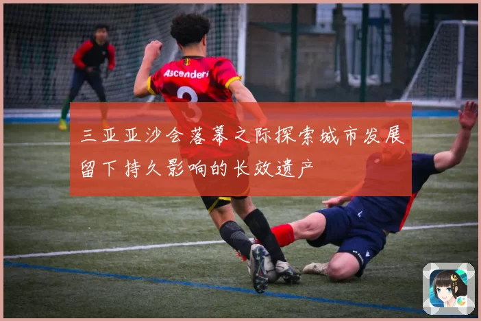 三亚亚沙会落幕之际探索城市发展留下持久影响的长效遗产
