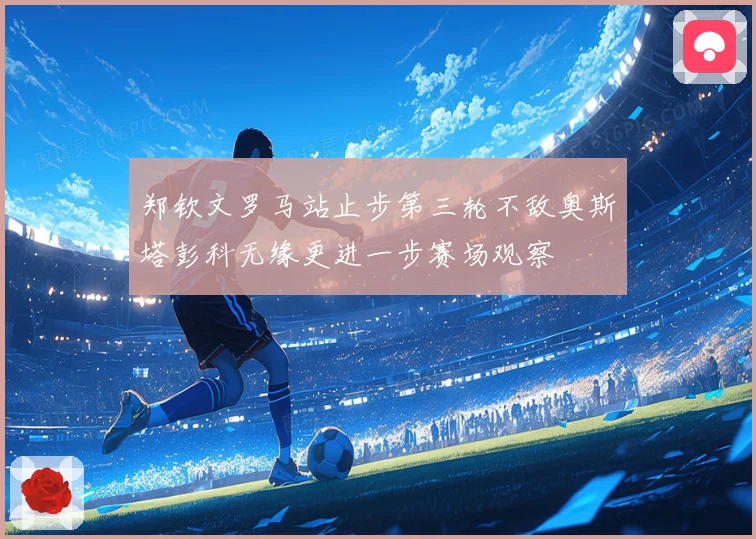 郑钦文罗马站止步第三轮不敌奥斯塔彭科无缘更进一步赛场观察