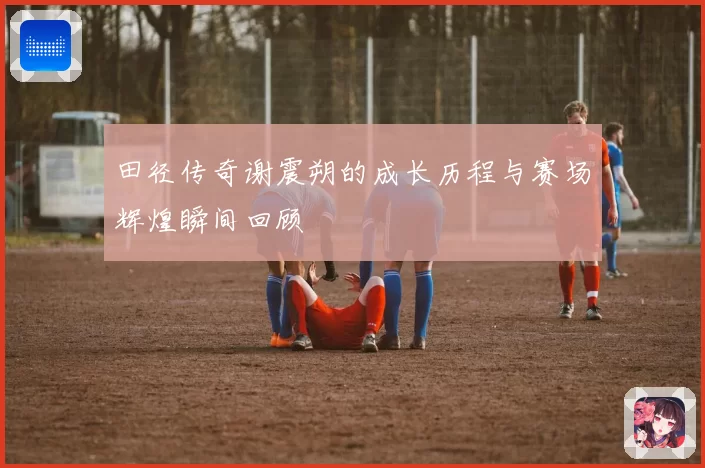 田径传奇谢震朔的成长历程与赛场辉煌瞬间回顾
