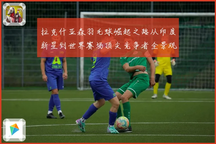 拉克什亚森羽毛球崛起之路从印度新星到世界赛场顶尖竞争者全景观察