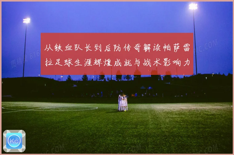 从铁血队长到后防传奇解读帕萨雷拉足球生涯辉煌成就与战术影响力之路
