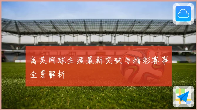 高芙网球生涯最新突破与精彩赛事全景解析