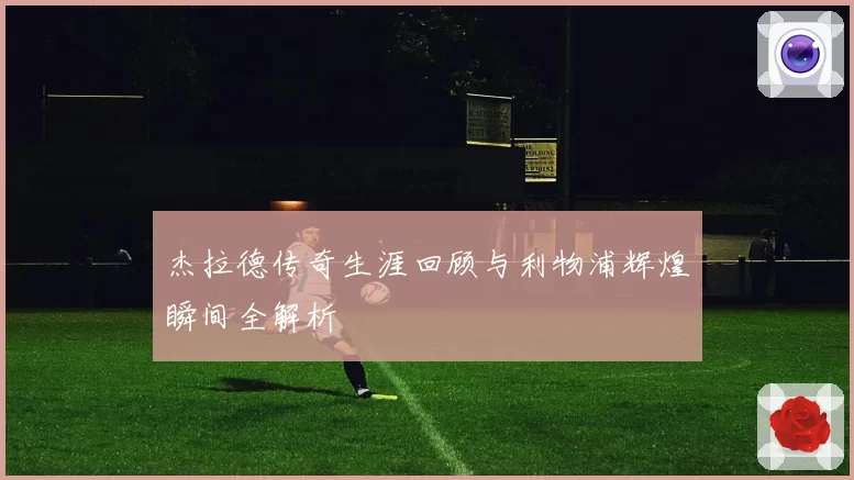 杰拉德传奇生涯回顾与利物浦辉煌瞬间全解析