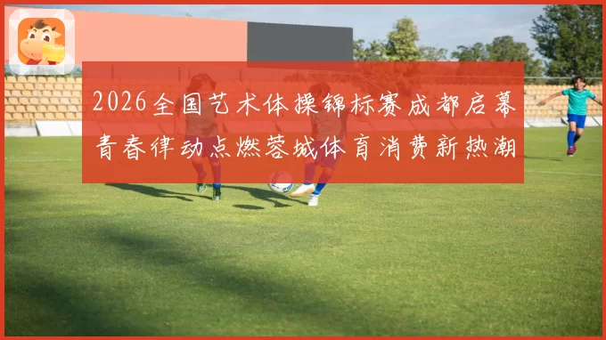2026全国艺术体操锦标赛成都启幕青春律动点燃蓉城体育消费新热潮