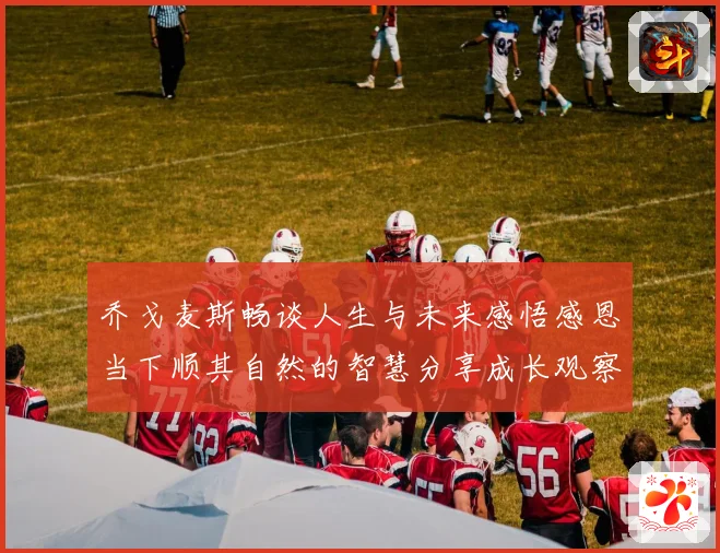 乔戈麦斯畅谈人生与未来感悟感恩当下顺其自然的智慧分享成长观察