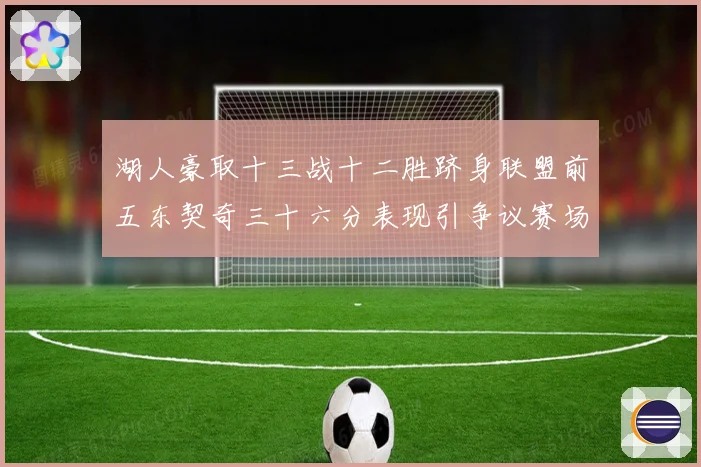 湖人豪取十三战十二胜跻身联盟前五东契奇三十六分表现引争议赛场复盘