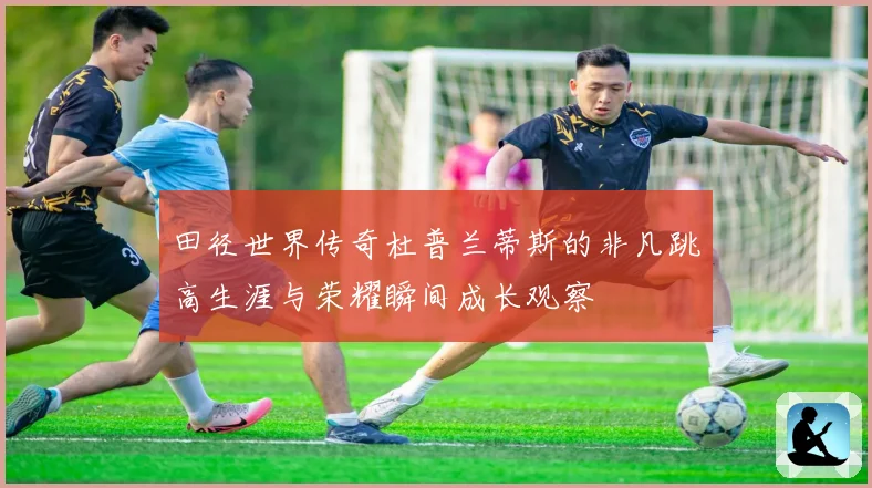 田径世界传奇杜普兰蒂斯的非凡跳高生涯与荣耀瞬间成长观察