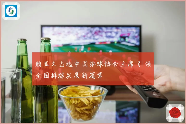 赖亚文当选中国排球协会主席 引领全国排球发展新篇章