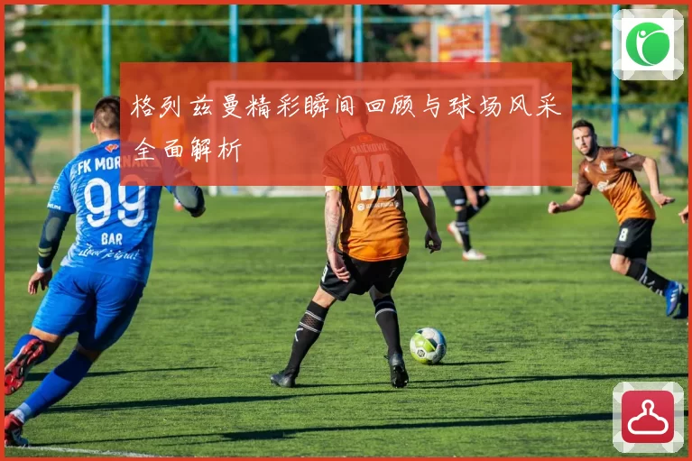 格列兹曼精彩瞬间回顾与球场风采全面解析