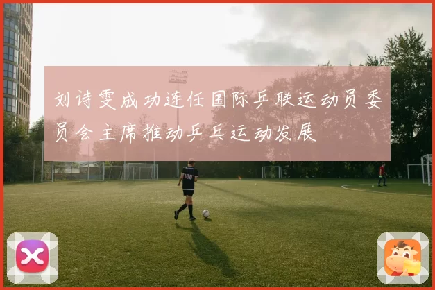 刘诗雯成功连任国际乒联运动员委员会主席推动乒乓运动发展
