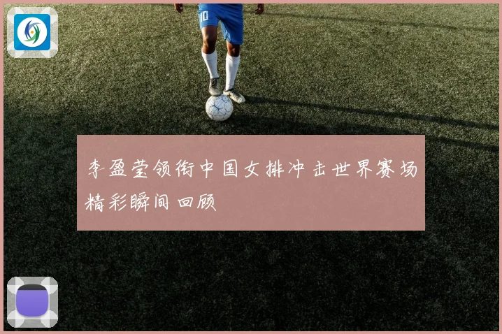 李盈莹领衔中国女排冲击世界赛场精彩瞬间回顾