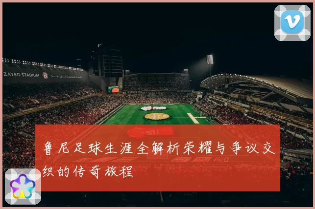 鲁尼足球生涯全解析荣耀与争议交织的传奇旅程