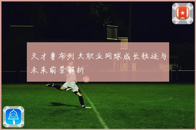 天才鲁布列夫职业网球成长轨迹与未来前景解析