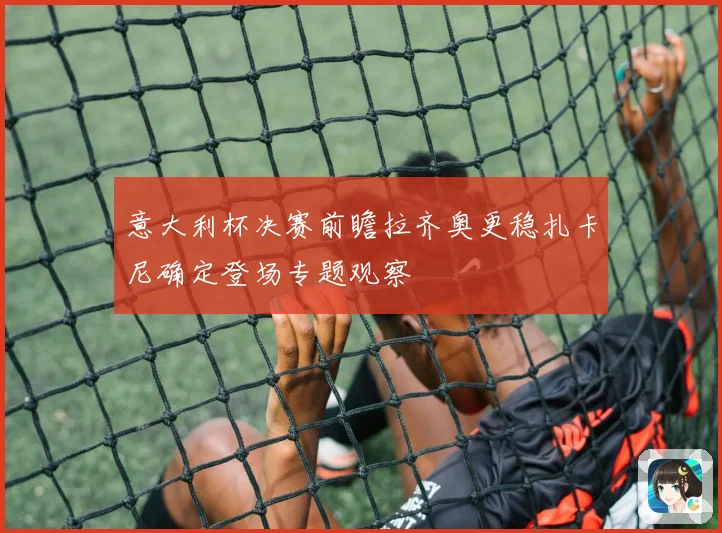 意大利杯决赛前瞻拉齐奥更稳扎卡尼确定登场专题观察