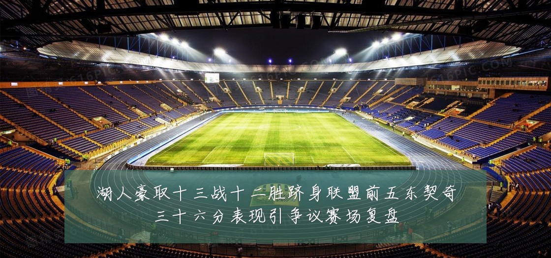湖人豪取十三战十二胜跻身联盟前五东契奇三十六分表现引争议赛场复盘