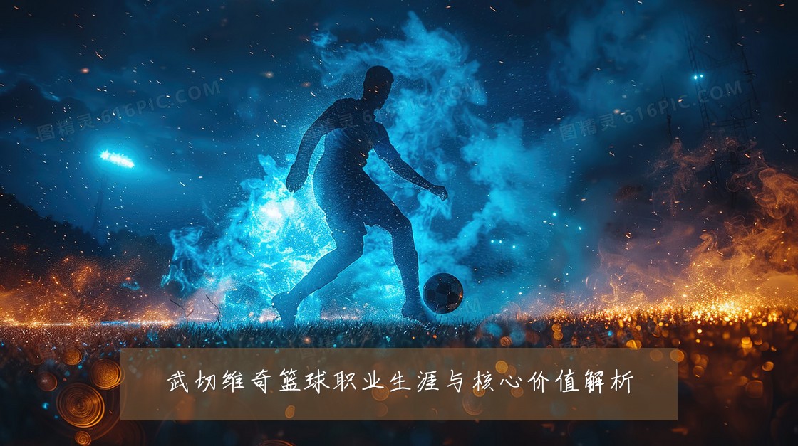 武切维奇篮球职业生涯与核心价值解析